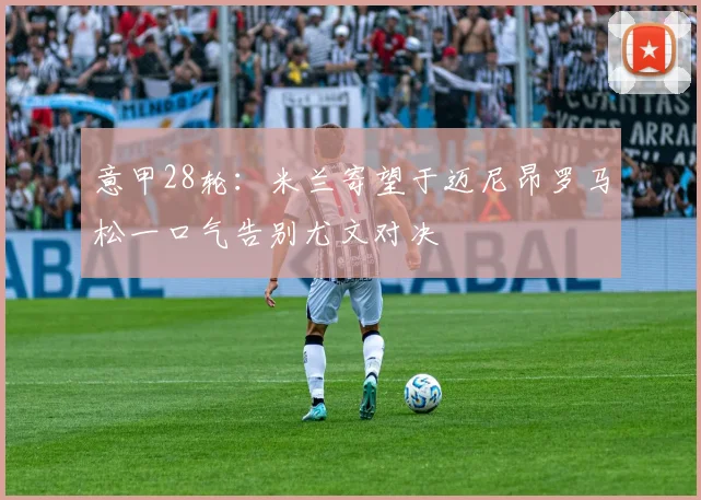 意甲28轮：米兰寄望于迈尼昂罗马松一口气告别尤文对决