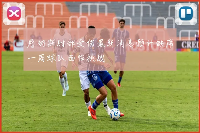 詹姆斯肘部受伤最新消息预计缺席一周球队面临挑战